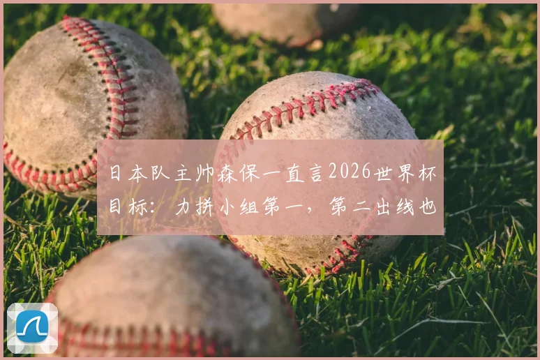 日本队主帅森保一直言2026世界杯目标：力拼小组第一，第二出线也是成功，详解其战术思路与球队前景