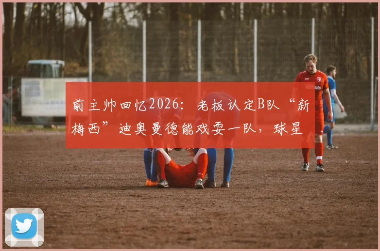 前主帅回忆2026：老板认定B队“新梅西”迪奥曼德能戏耍一队，球星培养的误解与启示