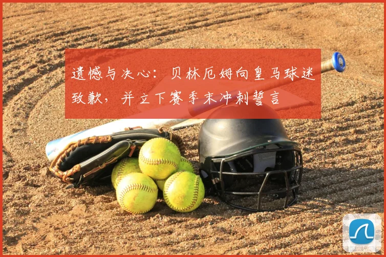 遗憾与决心：贝林厄姆向皇马球迷致歉，并立下赛季末冲刺誓言