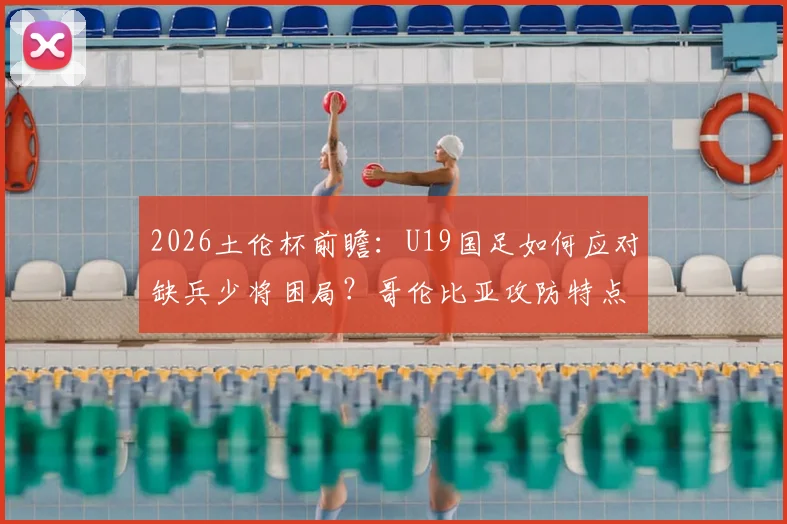 2026土伦杯前瞻：U19国足如何应对缺兵少将困局？哥伦比亚攻防特点全解析