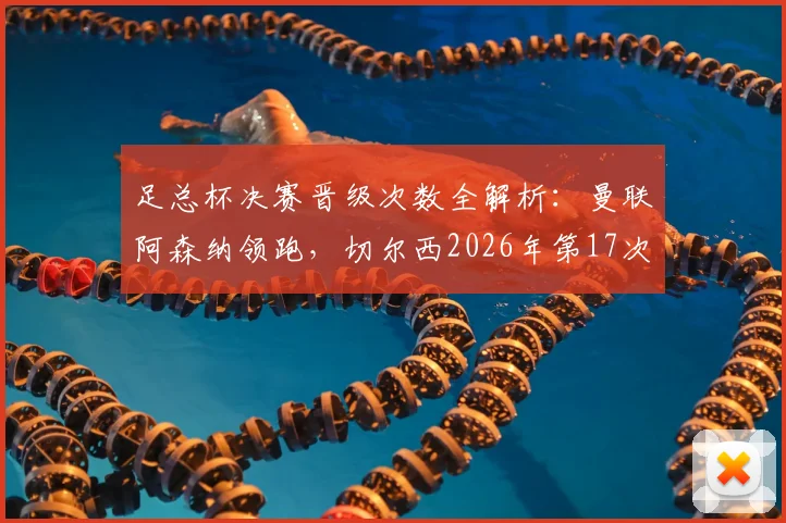 足总杯决赛晋级次数全解析：曼联阿森纳领跑，切尔西2026年第17次闯入决赛位列第三
