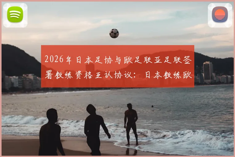 2026年日本足协与欧足联亚足联签署教练资格互认协议:日本教练欧洲执教门槛降低,中国足球教练如何借鉴?