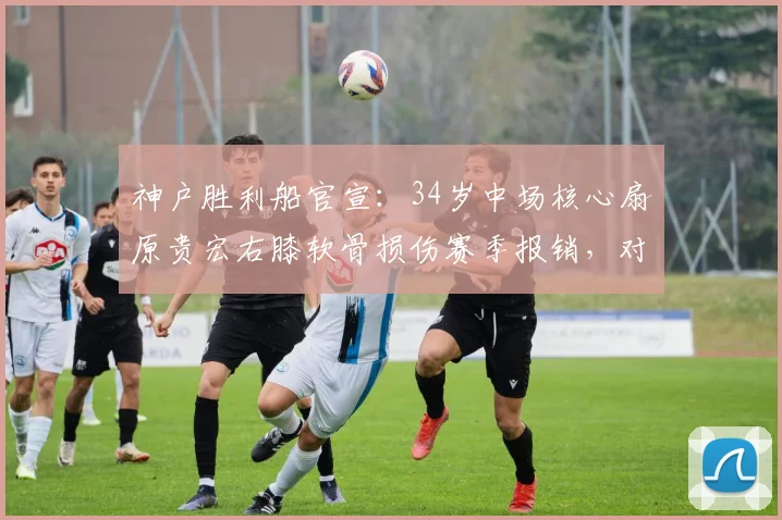 神户胜利船官宣：34岁中场核心扇原贵宏右膝软骨损伤赛季报销，对球队影响几何及膝关节伤病预防探讨