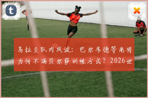 乌拉圭队内风波：巴尔韦德等老将为何不满贝尔萨训练方式？2026世界杯战术建议与前景分析