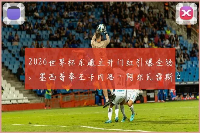 2026世界杯东道主开门红引爆全场，墨西哥拳王卡内洛·阿尔瓦雷斯跨界助威现场直击，体育巨星观赛反应成焦点
