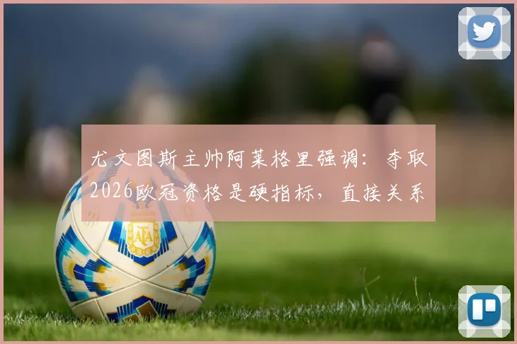 尤文图斯主帅阿莱格里强调:夺取2026欧冠资格是硬指标,直接关系下赛季转会预算与引援目标