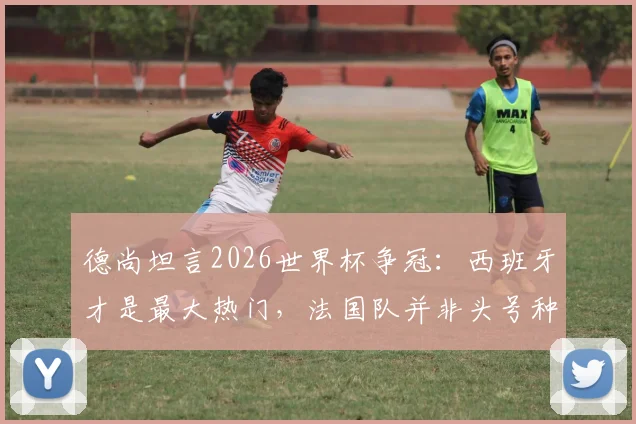 德尚坦言2026世界杯争冠：西班牙才是最大热门，法国队并非头号种子，解析球队实力与前景