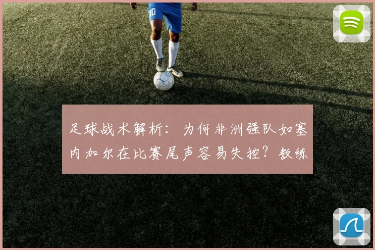 足球战术解析：为何非洲强队如塞内加尔在比赛尾声容易失控？教练加西亚点评一针见血，附2026世界杯球队情绪管理关键