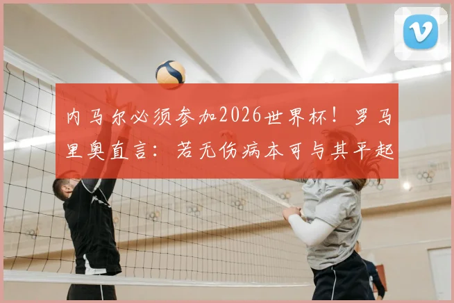 内马尔必须参加2026世界杯!罗马里奥直言:若无伤病本可与其平起平坐,深度剖析桑巴巨星陨落真相