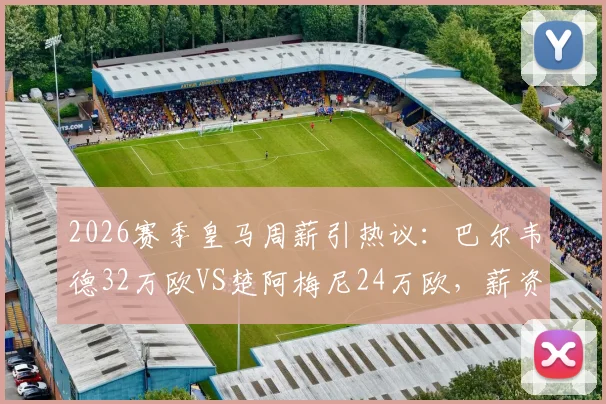 2026赛季皇马周薪引热议：巴尔韦德32万欧VS楚阿梅尼24万欧，薪资结构透露哪些信号？