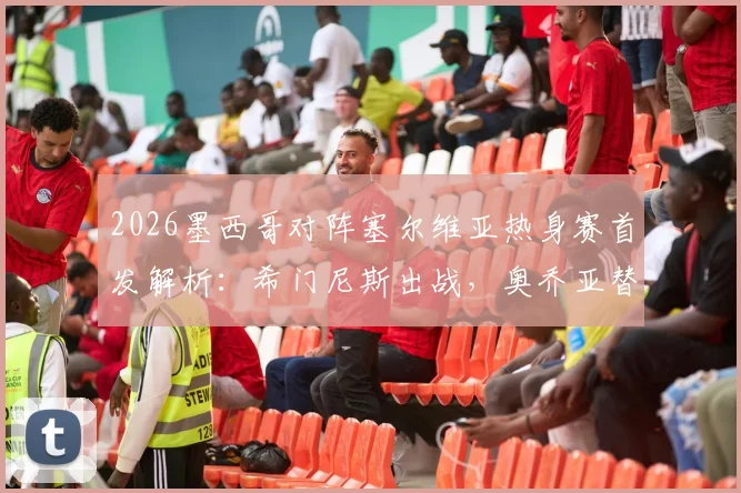 2026墨西哥对阵塞尔维亚热身赛首发解析：希门尼斯出战，奥乔亚替补原因引关注
