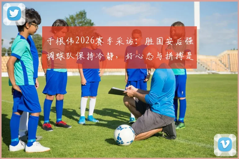 于根伟2026赛季采访：胜国安后强调球队保持冷静，好心态与拼搏是赢球关键