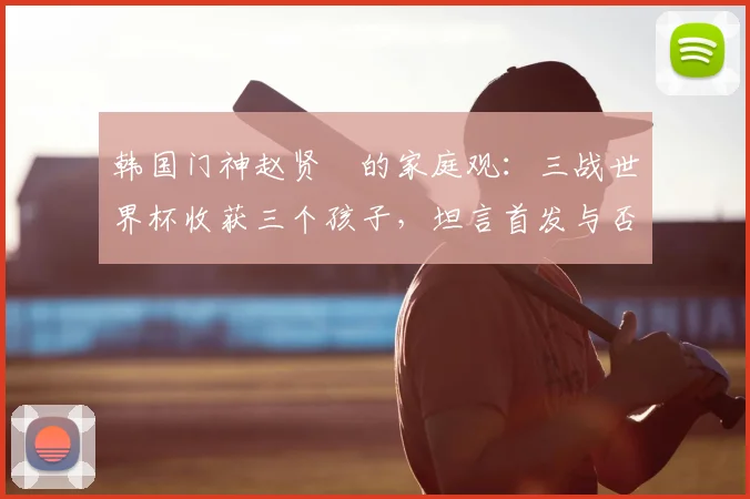 韩国门神赵贤祐的家庭观：三战世界杯收获三个孩子，坦言首发与否已非最重要