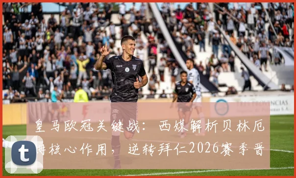 皇马欧冠关键战:西媒解析贝林厄姆核心作用,逆转拜仁2026赛季晋级之路看他表现